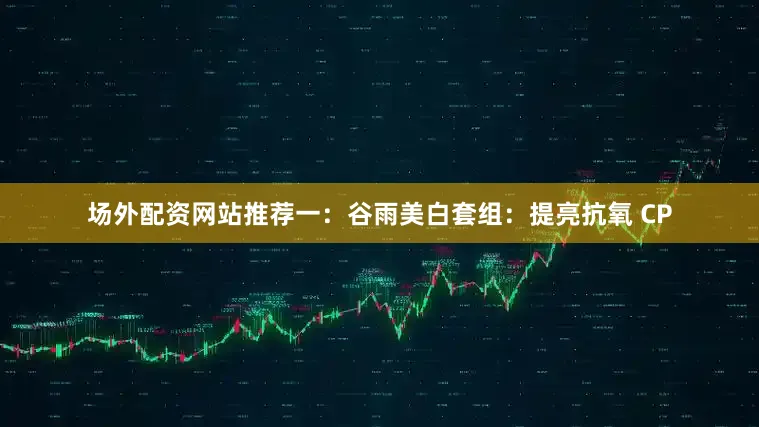 场外配资网站推荐一：谷雨美白套组：提亮抗氧 CP