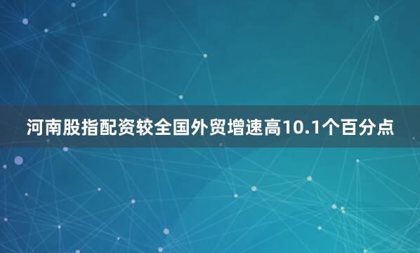 河南股指配资较全国外贸增速高10.1个百分点