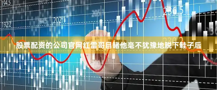 股票配资的公司官网红雷哥目睹他毫不犹豫地脱下鞋子后
