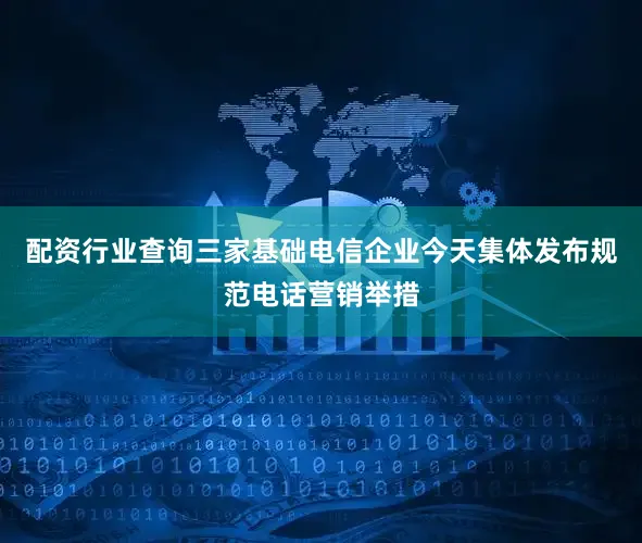 配资行业查询三家基础电信企业今天集体发布规范电话营销举措